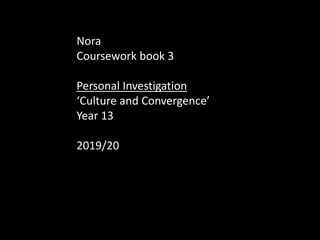 Nora
Coursework book 3
Personal Investigation
‘Culture and Convergence’
Year 13
2019/20
 