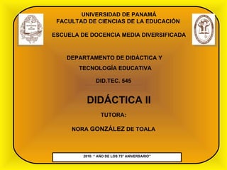 2010: “ AÑO DE LOS 75° ANIVERSARIO” UNIVERSIDAD DE PANAMÁ FACULTAD DE CIENCIAS DE LA EDUCACIÓN  ESCUELA DE DOCENCIA MEDIA DIVERSIFICADA DEPARTAMENTO DE DIDÁCTICA Y  TECNOLOGÍA EDUCATIVA DID.TEC. 545 DIDÁCTICA II TUTORA: NORA  GONZÁLEZ  DE TOALA 