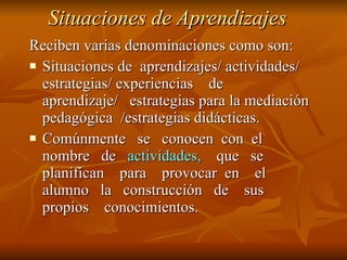 Situaciones de Aprendizajes Reciben varias denominaciones como son: Situaciones de  aprendizajes/ actividades/  estrategias/ experiencias  de  aprendizaje/  estrategias para la mediación pedagógica  /estrategias didácticas. Comúnmente  se  conocen  con  el nombre  de  actividades,   que  se planifican  para  provocar  en  el alumno  la  construcción  de  sus propios  conocimientos.  