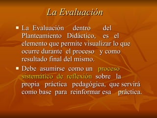 La Evaluación La  Evaluación  dentro  del Planteamiento  Didáctico,  es  el elemento que permite visualizar lo que ocurre durante  el proceso  y como resultado final del mismo. Debe  asumirse  como un  proceso sistemático  de  reflexión   sobre  la  propia  práctica  pedagógica,  que servirá como base  para  reinformar esa  práctica. 
