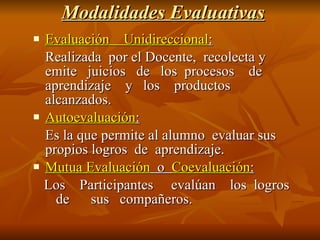 Modalidades Evaluativas Evaluación  Unidireccional : Realizada  por el Docente,  recolecta y  emite  juicios  de  los  procesos  de  aprendizaje  y  los  productos alcanzados. Autoevaluación : Es la que permite al alumno  evaluar sus  propios logros  de  aprendizaje. Mutua Evaluación   o  Coevaluación : Los  Participantes  evalúan  los  logros  de  sus  compañeros. 