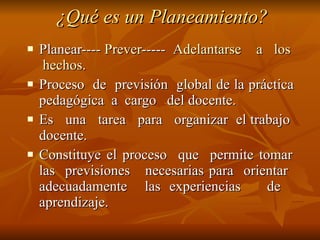 ¿Qué es un Planeamiento? Planear----  Prever -----  Adelantarse  a  los  hechos. Proceso  de  previsión  global de la práctica  pedagógica  a  cargo  del docente. Es  una  tarea  para  organizar  el trabajo  docente. Constituye el proceso  que  permite tomar  las  previsiones  necesarias para  orientar  adecuadamente  las experiencias  de  aprendizaje. 