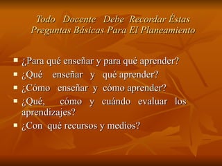 Todo  Docente  Debe  Recordar Éstas Preguntas Básicas Para El Planeamiento ¿ Para qué enseñar y para qué aprender? ¿Qué  enseñar  y  qué aprender? ¿Cómo  enseñar  y  cómo aprender? ¿Qué,  cómo y cuándo evaluar los  aprendizajes? ¿Con  qué recursos y medios? 