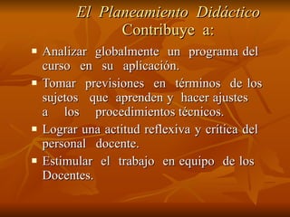 El  Planeamiento  Didáctico  Contribuye  a: Analizar  globalmente  un  programa del  curso  en  su  aplicación. Tomar  previsiones  en  términos  de los  sujetos  que  aprenden y  hacer ajustes  a  los  procedimientos técnicos. Lograr una actitud reflexiva y crítica del  personal  docente. Estimular  el  trabajo  en equipo  de los  Docentes. 
