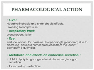 PHARMACOLOGICAL ACTION
• CVS :
Negative inotropic and chronotropic effects.
Lowering blood pressure.
• Respiratory tract:
bronchoconstriction
• Eye :
Reduce intraocular pressure (In open-angle glaucoma) due to
decresing aqueous humor production from the ciliary
epithelium e.g. timolol.
• Metabolic and effects on endocrine secretion :
• Inhibit lipolysis , glycogenolysis & decrease glucagon
secretion.
• Increased Na+ retention.
 