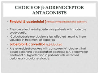 CHOICE OF -ADRENOCEPTOR
ANTAGONISTS
• Pindolol & acebutolol (Intrinsic sympathominetic activity )
• They are effective in hypertensive patients with moderate
bradycardia.
• Carbohydrate metabolism is less affected , making them
valuable in treatment of diabetics
• Labetalol & carvedilol (,-blocker)
• Are reversible -blockers with concurrent 1-blockers that
cause peripheral vasodilatation decrease B.P, effective for
treatment of hypertension in patients with increased
peripheral vascular resistance.
 