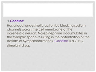 Cocaine:
Has a local anaesthetic action by blocking sodium
channels across the cell membrane of the
adrenergic neuron. Norepinephrine accumulates in
the synaptic space resulting in the potentiation of the
actions of Sympathomimetics. Cocaine is a C.N.S
stimulant drug.
 