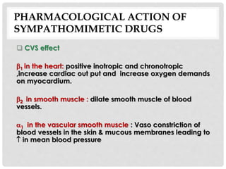 PHARMACOLOGICAL ACTION OF
SYMPATHOMIMETIC DRUGS
 CVS effect
1 in the heart: positive inotropic and chronotropic
,increase cardiac out put and increase oxygen demands
on myocardium.
2 in smooth muscle : dilate smooth muscle of blood
vessels.
1 in the vascular smooth muscle : Vaso constriction of
blood vessels in the skin & mucous membranes leading to
 in mean blood pressure
 