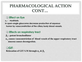  Effect on Eye
1 : mydriasis.
In open-angle glaucoma decrease production of aqueous
humor by vasoconstriction of the ciliary body blood vessels.
 Effects on respiratory tract
2 : potent bronchodilator
1: causes vasoconstriction of blood vessels of the upper respiratory tract
mucosa causes decongestion.
GIT :
Relaxation of GIT S.M through 2 & 2
PHARMACOLOGICAL ACTION
CONT…
 