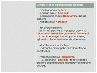 Clinical uses of adrenoceptore agonists
• Cardiovascular system :
-cardiac arrest: Adrenalin
-cardiogenic shock: Dobutamine (beta1-
agonist)
• Anaphylaxis : Adrenalin
• Respiratory system:
-asthma(selective 2 –receptor agonists)
salbutamol, terbutaline ,salmetrol, formoterol
- nasal decongestion: drops containing
xylometazolin ,ephedrin for short term use.
• Miscellaneous indication :
-adrenalin prolong the duration of local
anesthetics.
• Premature labour : salbutamol
- 2 agonists : (clonidine) to lower blood
pressure and to reduce frequency of migraine
attacks.
 