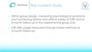 The current study
 Within-group design, measuring psychological symptoms
and functioning before and after 8 weeks of iCBT and at
3-month follow-up in the experimental group only
 CBT skills usage measured through mixed methods at
3-month follow-up
 