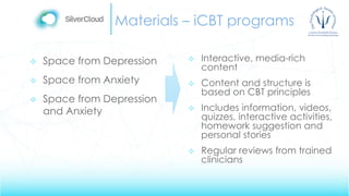 Materials – iCBT programs
 Space from Depression
 Space from Anxiety
 Space from Depression
and Anxiety
 Interactive, media-rich
content
 Content and structure is
based on CBT principles
 Includes information, videos,
quizzes, interactive activities,
homework suggestion and
personal stories
 Regular reviews from trained
clinicians
 