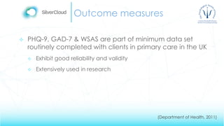 Outcome measures
 PHQ-9, GAD-7 & WSAS are part of minimum data set
routinely completed with clients in primary care in the UK
 Exhibit good reliability and validity
 Extensively used in research
(Department of Health, 2011)
 