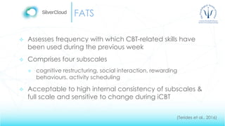 FATS
 Assesses frequency with which CBT-related skills have
been used during the previous week
 Comprises four subscales
 cognitive restructuring, social interaction, rewarding
behaviours, activity scheduling
 Acceptable to high internal consistency of subscales &
full scale and sensitive to change during iCBT
(Terides et al., 2016)
 