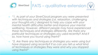 FATS – qualitative extension
 “1. As part of your SilverCloud program you were presented
with techniques and strategies (i.e. relaxation, challenging
your thoughts etc.) designed to help you cope with your
mental health difficulties better and improve your mental
wellbeing. However, different people may have experienced
these techniques and strategies differently. Are there any
particular techniques or strategies you used recently? And if
so, how have you found using them?”
 “2. Are there any techniques or strategies you were using but
have stopped using recently? If so can you tell us what kind
of techniques or strategies they were and why you stopped
using them?”
 