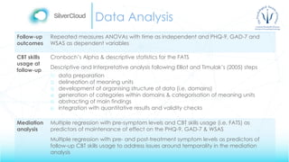 Data Analysis
Follow-up
outcomes
Repeated measures ANOVAs with time as independent and PHQ-9, GAD-7 and
WSAS as dependent variables
CBT skills
usage at
follow-up
Cronbach’s Alpha & descriptive statistics for the FATS
Descriptive and Interpretative analysis following Elliot and Timulak’s (2005) steps
1) data preparation
2) delineation of meaning units
3) development of organising structure of data (i.e. domains)
4) generation of categories within domains & categorisation of meaning units
5) abstracting of main findings
6) integration with quantitative results and validity checks
Mediation
analysis
Multiple regression with pre-symptom levels and CBT skills usage (i.e. FATS) as
predictors of maintenance of effect on the PHQ-9, GAD-7 & WSAS
Multiple regression with pre- and post-treatment symptom levels as predictors of
follow-up CBT skills usage to address issues around temporality in the mediation
analysis
 