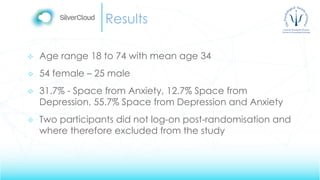 Results
 Age range 18 to 74 with mean age 34
 54 female – 25 male
 31.7% - Space from Anxiety, 12.7% Space from
Depression, 55.7% Space from Depression and Anxiety
 Two participants did not log-on post-randomisation and
where therefore excluded from the study
 
