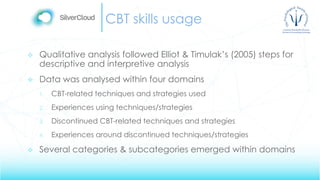 CBT skills usage
 Qualitative analysis followed Elliot & Timulak’s (2005) steps for
descriptive and interpretive analysis
 Data was analysed within four domains
1. CBT-related techniques and strategies used
2. Experiences using techniques/strategies
3. Discontinued CBT-related techniques and strategies
4. Experiences around discontinued techniques/strategies
 Several categories & subcategories emerged within domains
 