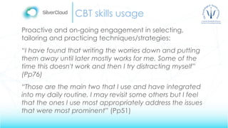 CBT skills usage
Proactive and on-going engagement in selecting,
tailoring and practicing techniques/strategies:
“I have found that writing the worries down and putting
them away until later mostly works for me. Some of the
time this doesn't work and then I try distracting myself”
(Pp76)
“Those are the main two that I use and have integrated
into my daily routine. I may revisit some others but I feel
that the ones I use most appropriately address the issues
that were most prominent” (Pp51)
 