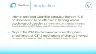 Introduction
 Internet-delivered Cognitive Behaviour Therapy (iCBT)
has been found to be effective in treating various
psychological disorders (i.e. Hedman et al., 2013; Richards, Richardson,
Timulak & McElvaney, 2015; Tulbure et al., 2015; Wagner, Horn, & Maercker, 2014)
 Gaps in the iCBT literature remain around long-term
effectiveness of iCBT & mechansims of change involved
(Andersson, 2016; Mogoașe, Cobeanu, David, Giosan & Szentagotai, 2016)
 