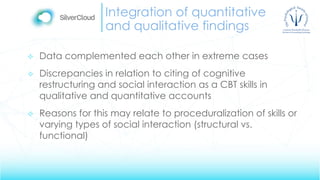 Integration of quantitative
and qualitative findings
 Data complemented each other in extreme cases
 Discrepancies in relation to citing of cognitive
restructuring and social interaction as a CBT skills in
qualitative and quantitative accounts
 Reasons for this may relate to proceduralization of skills or
varying types of social interaction (structural vs.
functional)
 