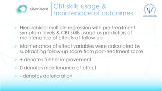 CBT skills usage &
maintenace of outcomes
 Hierarchical multiple regression with pre-treatment
symptom levels & CBT skills usage as predictors of
maintenance of effects at follow-up
 Maintenance of effect variables were calculated by
subtracting follow-up score from post-treatment score
 + denotes further improvement
 0 denotes maintenance of effect
 - denotes deterioration
 