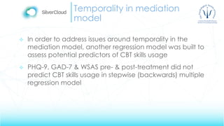 Temporality in mediation
model
 In order to address issues around temporality in the
mediation model, another regression model was built to
assess potential predictors of CBT skills usage
 PHQ-9, GAD-7 & WSAS pre- & post-treatment did not
predict CBT skills usage in stepwise (backwards) multiple
regression model
 