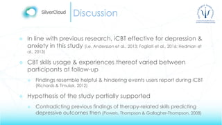 Discussion
 In line with previous research, iCBT effective for depression &
anxiety in this study (i.e. Andersson et al., 2013; Fogliati et al., 2016; Hedman et
al., 2013)
 CBT skills usage & experiences thereof varied between
participants at follow-up
 Findings resemble helpful & hindering events users report during iCBT
(Richards & Timulak, 2012)
 Hypothesis of the study partially supported
 Contradicting previous findings of therapy-related skills predicting
depressive outcomes then (Powers, Thompson & Gallagher-Thompson, 2008)
 