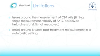 Limitations
 Issues around the measurement of CBT skills (timing,
single measurement, validity of FATS, perceived
helpfulness of skills not measured)
 Issues around 8-week post-treatment measurement in a
naturalistic setting
 
