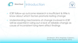 Introduction
 iCBT follow-up outcome research is insufficient & little is
know about which factors promote lasting change
 Understanding mechanisms of change involved in iCBT
will be essential in ruling out a lack of reliable change as
cause of inconsistent long-term effect findings
(Andersson, 2016; Mogoașe, Cobeanu,
David, Giosan & Szentagotai, 2016)
 