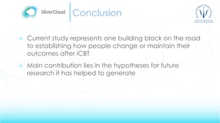 Conclusion
 Current study represents one building block on the road
to establishing how people change or maintain their
outcomes after iCBT
 Main contribution lies in the hypotheses for future
research it has helped to generate
 