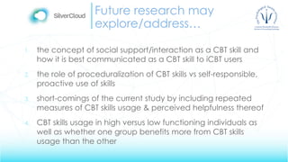 Future research may
explore/address…
1. the concept of social support/interaction as a CBT skill and
how it is best communicated as a CBT skill to iCBT users
2. the role of proceduralization of CBT skills vs self-responsible,
proactive use of skills
3. short-comings of the current study by including repeated
measures of CBT skills usage & perceived helpfulness thereof
4. CBT skills usage in high versus low functioning individuals as
well as whether one group benefits more from CBT skills
usage than the other
 