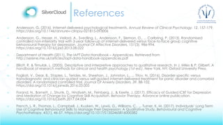 References
 Andersson, G. (2016). Internet-delivered psychological treatments. Annual Review of Clinical Psychology, 12, 157-179.
https://doi.org/10.1146/annurev-clinpsy-021815-093006
 Andersson, G., Hesser, H., Veilord, A., Svedling, L., Andersson, F., Sleman, O., ... Carlbring, P. (2013). Randomised
controlled non-inferiority trial with 3-year follow-up of internet-delivered versus face-to-face group cognitive
behavioural therapy for depression. Journal Of Affective Disorders, 151(3), 986-994.
https://doi.org/10.1016/j.jad.2013.08.022
 Department of Health (2011). The IAPT Data Handbook – Appendices. Retrieved from
http://serene.me.uk/articles/iapt-data-handbook-appendices.pdf
 Elliott, R. & Timulak, L. (2005). Descriptive and interpretive approaches to qualitative research. In J. Miles & P. Gilbert, A
handbook of research methods for clinical and health psychology (1st ed.). New York, NY: Oxford University Press.
 Fogliati, V., Dear, B., Staples, L., Terides, M., Sheehan, J., Johnston, L., ... Titov, N. (2016). Disorder-specific versus
transdiagnostic and clinician-guided versus self-guided internet-delivered treatment for panic disorder and comorbid
disorders: A randomized controlled trial. Journal Of Anxiety Disorders, 39, 88-102.
https://doi.org/10.1016/j.janxdis.2016.03.005
 Forand, N., Barnett, J., Strunk, D., Hindiyeh, M., Feinberg, J., & Keefe, J. (2017). Efficacy of Guided iCBT for Depression
and Mediation of Change by Cognitive Skill Acquisition. Behavior Therapy. Advance online publication.
https://doi.org/10.1016/j.beth.2017.04.004
 French, L. R., Thomas, L., Campbell, J., Kuyken, W., Lewis, G., Williams, C., ... Turner, K. M. (2017). Individuals’ Long Term
Use of Cognitive Behavioural Skills to Manage their Depression: A Qualitative Study. Behavioural and Cognitive
Psychotherapy, 45(1), 46-57. https://doi.org/10.1017/S1352465816000382
 