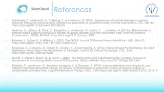 References
 Halmetoja, C., Malmquist, A., Carlbring, P., & Andersson, G. (2014). Experiences of internet-delivered cognitive
behavior therapy for social anxiety disorder four years later: A qualitative study. Internet Interventions, 1(3), 158-163.
https://doi.org/10.1016/j.invent.2014.08.001
 Hedman, E., Ljótsson, B., Rück, C., Bergström, J., Andersson, G., Kaldo, V., … Lindefors, N. (2013a). Effectiveness of
Internet-based cognitive behaviour therapy for panic disorder in routine psychiatric care. Acta Psychiatrica
Scandinavica, 128(6), 457-467. https://doi.org/10.1111/acps.12079
 Kroenke, K., Spitzer, R., & Williams, J. (2001). The PHQ-9. Journal Of General Internal Medicine, 16(9), 606-613.
https://doi.org/10.1046/j.1525-1497.2001.016009606.x
 Mogoașe, C., Cobeanu, O., David, O., Giosan, C., & Szentagotai, A. (2016). Internet-Based Psychotherapy for Adult
Depression: What About the Mechanisms of Change?. Journal Of Clinical Psychology, 73(1), 5-64.
https://doi.org/10.1002/jclp.22326
 Mundt, J., Marks, I., Shear, M., & Greist, J. (2002). The Work and Social Adjustment Scale: a simple measure of
impairment in functioning. British Journal Of Psychiatry, 180(5), 461-464. https://doi/10.1192/bjp.180.5.461
 Păsărelu, C., Andersson, G., Bergman Nordgren, L., & Dobrean, A. (2017). Internet-delivered transdiagnostic and
tailored cognitive behavioral therapy for anxiety and depression: a systematic review and meta-analysis of
randomized controlled trials. Cognitive Behaviour Therapy, 46(1), 1-28. https://doi.org/10.1080/16506073.2016.1231219
 