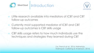 Introduction
 Little research available into mediators of iCBT and CBT
follow-up outcomes
 Currently most supported mediator of iCBT and CBT
follow-up outcomes is CBT skills usage
 CBT skills usage refers to how much individuals use the
techniques and strategies they learned during CBT
(i.e. French et al., 2016; Halmetoja,
Malmquist, Carlbring & Andersson, 2014)
 