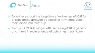 Aims
 To further support the long-term effectiveness of iCBT for
anxiety and depression by exploring how effects are
maintained into follow-up
 To assess CBT skills usages after receiving iCBT in general
and its role in maintenance of outcomes in particular
 