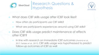 Research Questions &
Hypothesis
 What does CBT skills usage after iCBT look like?
 How often do participants use CBT skills?
 What are participants experiences around using CBT skills?
 Does CBT skills usage predict maintenance of effects
after iCBT?
 In line with research on immediate iCBT outcomes (Forand et al.,
2017; Terides et al., 2017), CBT skills usage was hypothesised to predict
follow-up outcomes of iCBT as well
 