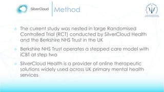 Method
 The current study was nested in large Randomised
Controlled Trial (RCT) conducted by SilverCloud Health
and the Berkshire NHS Trust in the UK
 Berkshire NHS Trust operates a stepped care model with
iCBT at step two
 SilverCloud Health is a provider of online therapeutic
solutions widely used across UK primary mental health
services
 