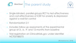 The parent study
 Single-blinded, parallel-groups RCT to test effectiveness
and cost-effectiveness of iCBT for anxiety & depression
against a wait-list control
 Randomisation 2:1
 Includes follow-up assessments of the experimental
group at 3-, 6-, 9- and 12-months from baseline
 Trial registration on Clinicaltrials.gov under identifier
NCT03188575
(Richards et al., 2018)
 