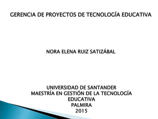 GERENCIA DE PROYECTOS DE TECNOLOGÍA EDUCATIVA
NORA ELENA RUIZ SATIZÁBAL
UNIVERSIDAD DE SANTANDER
MAESTRÍA EN GESTIÓN DE LA TECNOLOGÍA
EDUCATIVA
PALMIRA
2015
 