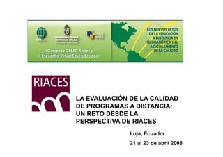 LA EVALUACIÓN DE LA CALIDAD
DE PROGRAMAS A DISTANCIA:
UN RETO DESDE LA
PERSPECTIVA DE RIACES
              Loja, E
              L j Ecuador
                      d
              21 al 23 de abril 2008
 