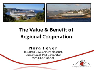 The Value & Benefit of Regional Cooperation Nora Fever Business Development Manager, Corner Brook Port Corporation Vice-Chair, CANAL 