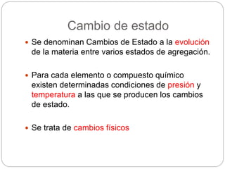 Cambio de estado 
 Se denominan Cambios de Estado a la evolución 
de la materia entre varios estados de agregación. 
 Para cada elemento o compuesto químico 
existen determinadas condiciones de presión y 
temperatura a las que se producen los cambios 
de estado. 
 Se trata de cambios físicos 
 
