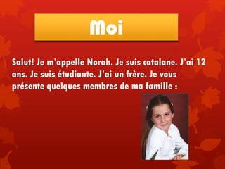 Salut! Je m’appelle Norah. Je suis catalane. J’ai 12
ans. Je suis étudiante. J’ai un frère. Je vous
présente quelques membres de ma famille :
Moi