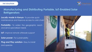 THE SOLUTION
Locally made in Kenya- To provide quick
maintenance and improve access to cold chain.
Portability- To widen t...