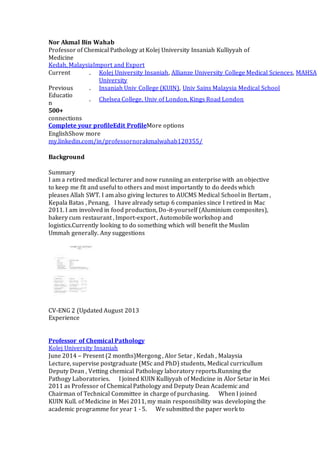Nor Akmal Bin Wahab 
Professor of Chemical Pathology at Kolej University Insaniah Kulliyyah of 
Medicine 
Kedah, MalaysiaImport and Export 
Current . Kolej University Insaniah, Allianze University College Medical Sciences, MAHSA 
University 
Previous . Insaniah Univ College (KUIN), Univ Sains Malaysia Medical School 
Educatio 
. Chelsea College, Univ of London, Kings Road London 
n 
500+ 
connections 
Complete your profileEdit ProfileMore options 
EnglishShow more 
my.linkedin.com/in/professornorakmalwahab120355/ 
Background 
Summary 
I am a retired medical lecturer and now runniing an enterprise with an objective 
to keep me fit and useful to others and most importantly to do deeds which 
pleases Allah SWT. I am also giving lectures to AUCMS Medical School in Bertam , 
Kepala Batas , Penang. I have already setup 6 companies since I retired in Mac 
2011. I am involved in food production, Do-it-yourself (Aluminium composites), 
bakery cum restaurant , Import-export , Automobile workshop and 
logistics.Currently looking to do something which will benefit the Muslim 
Ummah generally. Any suggestions 
CV-ENG 2 (Updated August 2013 
Experience 
Professor of Chemical Pathology 
Kolej University Insaniah 
June 2014 – Present (2 months)Mergong , Alor Setar , Kedah , Malaysia 
Lecture, supervise postgraduate (MSc and PhD) students, Medical curricullum 
Deputy Dean , Vetting chemical Pathology laboratory reports.Running the 
Pathogy Laboratories. I joined KUIN Kulliyyah of Medicine in Alor Setar in Mei 
2011 as Professor of Chemical Pathology and Deputy Dean Academic and 
Chairman of Technical Committee in charge of purchasing. When I joined 
KUIN Kull. of Medicine in Mei 2011, my main responsibility was developing the 
academic programme for year 1 - 5. We submitted the paper work to 
 
