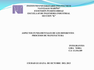 INSTITUTO UNIVERSITARIO POLITECNICO
“SANTIAGO MARIÑO”
EXTENSIÓN PUERTO ORDAZ
ESCUELA 45 DE INGENIERIA INDUSTRIAL
SECCION “K”
INTEGRANTES
LIRA NORA
C.I: 13.334.189
CIUDAD GUAYANA DE OCTUBRE DEL 2013
ASPECTOS FUNDAMENTALES DE LOS DIFERENTES
PROCESOS DE MANUFACTURA
 