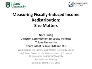 Measuring Fiscally-Induced Income
Redistribution:
Size Matters
Nora Lustig
Director, Commitment to Equity Institute
Tulane University
Nonresident Fellow CGD and IAD
Workshop of the Income and Wealth Inequality Group
High Level Group on the Measurement of Economic
Performance and Social Progress
Bertelsmann Stiftung
Berlin, September 16, 2015
 