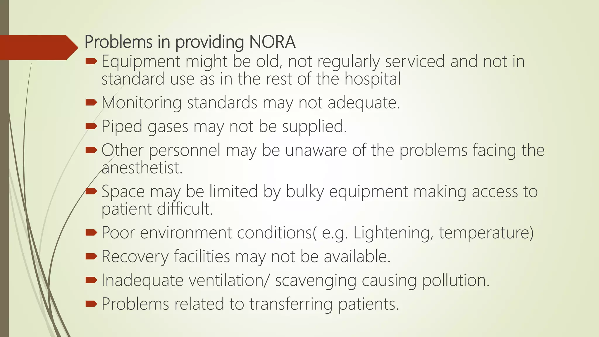 Problems in providing NORA
Equipment might be old, not regularly serviced and not in
standard use as in the rest of the hospital
Monitoring standards may not adequate.
Piped gases may not be supplied.
Other personnel may be unaware of the problems facing the
anesthetist.
Space may be limited by bulky equipment making access to
patient difficult.
Poor environment conditions( e.g. Lightening, temperature)
Recovery facilities may not be available.
Inadequate ventilation/ scavenging causing pollution.
Problems related to transferring patients.
 