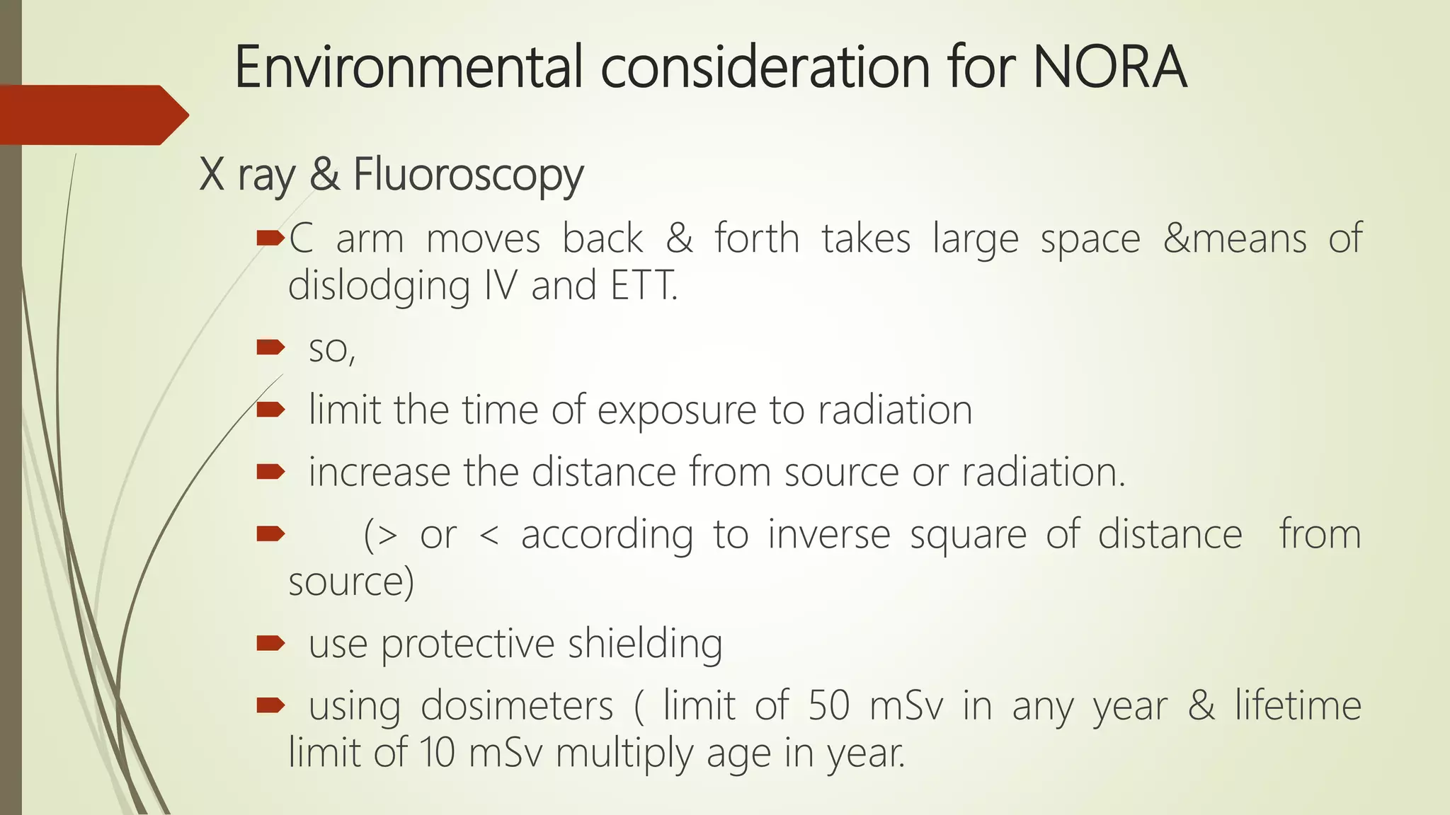 Environmental consideration for NORA
X ray & Fluoroscopy
C arm moves back & forth takes large space &means of
dislodging IV and ETT.
 so,
 limit the time of exposure to radiation
 increase the distance from source or radiation.
 (> or < according to inverse square of distance from
source)
 use protective shielding
 using dosimeters ( limit of 50 mSv in any year & lifetime
limit of 10 mSv multiply age in year.
 
